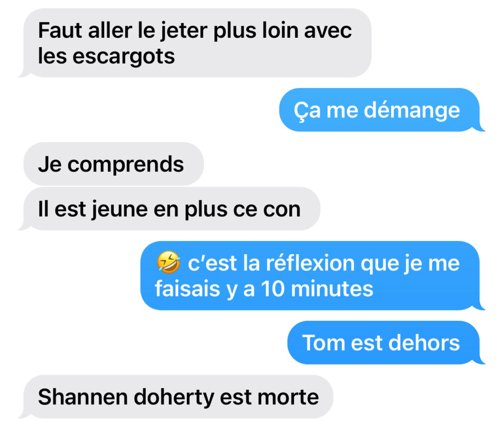 capture d'écran de textos échangés entre ma soeur et moi plusieurs messages s'enchainent : "Faut aller le jeter plus loin avec les escargots" "ça me démange" "Il est jeune en plus ce con" "c'est la réflexion que je me faisais il y a dix minutes" "Tom est dehors" "Shannon Doherty est morte".